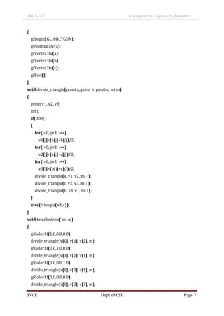 18CSL67 Computer Graphics Laboratory
SVCE Dept of CSE Page 7
{
glBegin(GL_POLYGON);
glNormal3fv(a);
glVertex3fv(a);
glVertex3fv(b);
glVertex3fv(c);
glEnd();
}
void divide_triangle(point a, point b, point c, int m)
{
point v1, v2, v3;
int j;
if(m>0)
{
for(j=0; j<3; j++)
v1[j]=(a[j]+b[j])/2;
for(j=0; j<3; j++)
v2[j]=(a[j]+c[j])/2;
for(j=0; j<3; j++)
v3[j]=(b[j]+c[j])/2;
divide_triangle(a, v1, v2, m-1);
divide_triangle(c, v2, v3, m-1);
divide_triangle(b, v3, v1, m-1);
}
else(triangle(a,b,c));
}
void tetrahedron( int m)
{
glColor3f(1.0,0.0,0.0);
divide_triangle(v[0], v[1], v[2], m);
glColor3f(0.0,1.0,0.0);
divide_triangle(v[3], v[2], v[1], m);
glColor3f(0.0,0.0,1.0);
divide_triangle(v[0], v[3], v[1], m);
glColor3f(0.0,0.0,0.0);
divide_triangle(v[0], v[2], v[3], m);
 