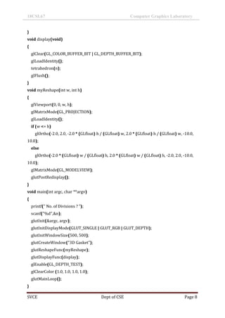 18CSL67 Computer Graphics Laboratory
SVCE Dept of CSE Page 8
}
void display(void)
{
glClear(GL_COLOR_BUFFER_BIT | GL_DEPTH_BUFFER_BIT);
glLoadIdentity();
tetrahedron(n);
glFlush();
}
void myReshape(int w, int h)
{
glViewport(0, 0, w, h);
glMatrixMode(GL_PROJECTION);
glLoadIdentity();
if (w <= h)
glOrtho(-2.0, 2.0, -2.0 * (GLfloat) h / (GLfloat) w, 2.0 * (GLfloat) h / (GLfloat) w, -10.0,
10.0);
else
glOrtho(-2.0 * (GLfloat) w / (GLfloat) h, 2.0 * (GLfloat) w / (GLfloat) h, -2.0, 2.0, -10.0,
10.0);
glMatrixMode(GL_MODELVIEW);
glutPostRedisplay();
}
void main(int argc, char **argv)
{
printf(" No. of Divisions ? ");
scanf("%d",&n);
glutInit(&argc, argv);
glutInitDisplayMode(GLUT_SINGLE | GLUT_RGB | GLUT_DEPTH);
glutInitWindowSize(500, 500);
glutCreateWindow("3D Gasket");
glutReshapeFunc(myReshape);
glutDisplayFunc(display);
glEnable(GL_DEPTH_TEST);
glClearColor (1.0, 1.0, 1.0, 1.0);
glutMainLoop();
}
 