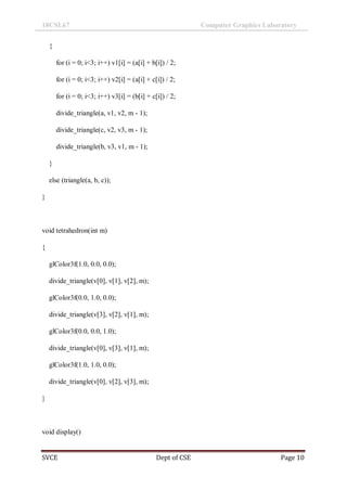 18CSL67 Computer Graphics Laboratory
SVCE Dept of CSE Page 10
{
for (i = 0; i<3; i++) v1[i] = (a[i] + b[i]) / 2;
for (i = 0; i<3; i++) v2[i] = (a[i] + c[i]) / 2;
for (i = 0; i<3; i++) v3[i] = (b[i] + c[i]) / 2;
divide_triangle(a, v1, v2, m - 1);
divide_triangle(c, v2, v3, m - 1);
divide_triangle(b, v3, v1, m - 1);
}
else (triangle(a, b, c));
}
void tetrahedron(int m)
{
glColor3f(1.0, 0.0, 0.0);
divide_triangle(v[0], v[1], v[2], m);
glColor3f(0.0, 1.0, 0.0);
divide_triangle(v[3], v[2], v[1], m);
glColor3f(0.0, 0.0, 1.0);
divide_triangle(v[0], v[3], v[1], m);
glColor3f(1.0, 1.0, 0.0);
divide_triangle(v[0], v[2], v[3], m);
}
void display()
 
