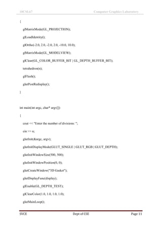 18CSL67 Computer Graphics Laboratory
SVCE Dept of CSE Page 11
{
glMatrixMode(GL_PROJECTION);
glLoadIdentity();
glOrtho(-2.0, 2.0, -2.0, 2.0, -10.0, 10.0);
glMatrixMode(GL_MODELVIEW);
glClear(GL_COLOR_BUFFER_BIT | GL_DEPTH_BUFFER_BIT);
tetrahedron(n);
glFlush();
glutPostRedisplay();
}
int main(int argc, char* argv[])
{
cout << "Enter the number of divisions: ";
cin >> n;
glutInit(&argc, argv);
glutInitDisplayMode(GLUT_SINGLE | GLUT_RGB | GLUT_DEPTH);
glutInitWindowSize(500, 500);
glutInitWindowPosition(0, 0);
glutCreateWindow("3D Gasket");
glutDisplayFunc(display);
glEnable(GL_DEPTH_TEST);
glClearColor(1.0, 1.0, 1.0, 1.0);
glutMainLoop();
 