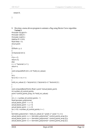 18CSL67 Computer Graphics Laboratory
SVCE Dept of CSE Page 12
return 0;
}
8. Develop a menu driven program to animate a flag using Bezier Curve algorithm
Variant 1
#include<GL/glut.h>
#include<stdio.h>
#include<math.h>
#define PI 3.1416
float theta = 0;
struct point
{
GLfloat x, y, z;
};
int factorial (int n)
{
if (n<=1)
return (1);
else
n = n * factorial ( n-1 );
return n;
}
void computeNcR (int n, int *hold_ncr_values)
{
int r;
for (r=0; r<=n; r++)
{
hold_ncr_values [r] = factorial (n) / ( factorial (n-r) * factorial (r) );
}
}
void computeBezierPoints (float t, point *actual_bezier_point,
int number_of_control_points,
point *control_points_array, int *hold_ncr_values)
{
int i, n = number_of_control_points - 1;
float bernstein_polynomial;
actual_bezier_point -> x = 0;
actual_bezier_point -> y = 0;
actual_bezier_point -> z = 0;
for ( i=0; i<number_of_control_points; i++ )
{
bernstein_polynomial = hold_ncr_values [i] * pow(t, i) * pow( 1-t, n-i);
actual_bezier_point->x += bernstein_polynomial * control_points_array [i].x;
actual_bezier_point->y += bernstein_polynomial * control_points_array [i].y;
actual_bezier_point->z += bernstein_polynomial * control_points_array [i].z;
 