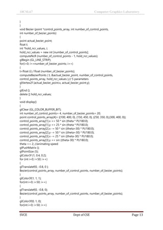18CSL67 Computer Graphics Laboratory
SVCE Dept of CSE Page 13
}
}
void Bezier (point *control_points_array, int number_of_control_points,
int number_of_bezier_points)
{
point actual_bezier_point;
float t;
int *hold_ncr_values, i;
hold_ncr_values = new int [number_of_control_points];
computeNcR (number_of_control_points - 1, hold_ncr_values);
glBegin (GL_LINE_STRIP);
for(i=0; i<=number_of_bezier_points; i++)
{
t=float (i) / float (number_of_bezier_points);
computeBezierPoints ( t, &actual_bezier_point, number_of_control_points,
control_points_array, hold_ncr_values );// 5 parameters
glVertex2f (actual_bezier_point.x, actual_bezier_point.y);
}
glEnd ();
delete [] hold_ncr_values;
}
void display()
{
glClear (GL_COLOR_BUFFER_BIT);
int number_of_control_points= 4, number_of_bezier_points= 20;
point control_points_array[4]= {{100, 400, 0}, {150, 450, 0}, {250, 350, 0},{300, 400, 0}};
control_points_array[1].x += 50 * sin (theta * PI/180.0);
control_points_array[1].y += 25 * sin (theta * PI/180.0);
control_points_array[2].x -= 50 * sin ((theta+30) * PI/180.0);
control_points_array[2].y -= 50 * sin ((theta+30) * PI/180.0);
control_points_array[3].x -= 25 * sin ((theta-30) * PI/180.0);
control_points_array[3].y += sin ((theta-30) * PI/180.0);
theta += 2; //animating speed
glPushMatrix ();
glPointSize (5);
glColor3f (1, 0.4, 0.2);
for (int i=0; i<50; i++)
{
glTranslatef(0, -0.8, 0 );
Bezier(control_points_array, number_of_control_points, number_of_bezier_points);
}
glColor3f(1, 1, 1);
for(int i=0; i<50; i++)
{
glTranslatef(0, -0.8, 0);
Bezier(control_points_array, number_of_control_points, number_of_bezier_points);
}
glColor3f(0, 1, 0);
for(int i=0; i<50; i++)
 