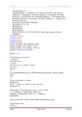 18CSL67 Computer Graphics Laboratory
SVCE Dept of CSE Page 16
static float theta = 0;
wcPt3D ctrlPts[4] = { {20, 100, 0}, {30, 110, 0}, {50, 90, 0}, {60, 100, 0}};
ctrlPts[1].x +=10*sin(theta * PI/180.0); ctrlPts[1].y +=5*sin(theta * PI/180.0);
ctrlPts[2].x -= 10*sin((theta+30) * PI/180.0); ctrlPts[2].y -= 10*sin((theta+30) *
PI/180.0); ctrlPts[3].x-= 4*sin((theta) * PI/180.0); ctrlPts[3].y += sin((theta-30) *
PI/180.0); theta+=0.1;
glClear(GL_COLOR_BUFFER_BIT);
glColor3f(1.0, 1.0, 1.0);
glPointSize(5);
glPushMatrix();
glLineWidth(5);
glColor3f(255/255, 153/255.0, 51/255.0); //Indian flag: Orange color code
Variant 3:
#include<GL/glut.h>
#include<stdio.h>
#include<math.h>
#define PI 3.1416
GLsizei winWidth = 600, winHeight = 600;
GLfloat xwcMin = 0.0, xwcMax = 130.0;
GLfloat ywcMin = 0.0, ywcMax = 130.0; int
animate=1; typedef struct wcPt3D
{
GLfloat x, y, z;
};
void bino(GLint n, GLint *C)
{ GLint k, j;
for(k=0;k<=n;k++)
{ C[k]=1;
for(j=n;j>=k+1; j--) C[k]*=j; for(j=n-
k;j>=2;j--)
C[k]/=j;
} }
void computeBezPt(GLfloat u, wcPt3D *bezPt, GLint nCtrlPts, wcPt3D *ctrlPts,
GLint
*C)
{
GLint k, n=nCtrlPts-1; GLfloat
bezBlendFcn;
bezPt ->x =bezPt ->y = bezPt->z=0.0; for(k=0; k<
nCtrlPts; k++)
{
bezBlendFcn = C[k] * pow(u, k) * pow( 1-u, n-k); bezPt -
>x += ctrlPts[k].x * bezBlendFcn; bezPt ->y +=
ctrlPts[k].y * bezBlendFcn; bezPt ->z += ctrlPts[k].z *
bezBlendFcn;
} }
void bezier(wcPt3D *ctrlPts, GLint nCtrlPts, GLint nBezCurvePts)
{
wcPt3D bezCurvePt;
GLfloat u;
 