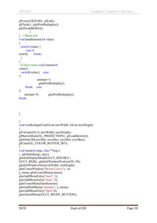 18CSL67 Computer Graphics Laboratory
SVCE Dept of CSE Page 18
glVertex2f(20,40); glEnd();
glFlush(); glutPostRedisplay();
glutSwapBuffers();
}
} // Menu exit
void handlemenu(int value)
{
switch (value) {
case 4:
exit(0); break;
}
}
//Colors menu void cmenu(int
value){
switch(value){ case
1:
animate=1;
glutPostRedisplay();
break; case
2:
animate=0; glutPostRedisplay();
break;
}
}
void winReshapeFun(GLint newWidth, GLint newHeight)
{
glViewport(0, 0, newWidth, newHeight);
glMatrixMode(GL_PROJECTION); glLoadIdentity();
gluOrtho2D(xwcMin, xwcMax, ywcMin, ywcMax);
glClear(GL_COLOR_BUFFER_BIT);
}
void main(int argc, char **argv)
{ glutInit(&argc, argv);
glutInitDisplayMode(GLUT_DOUBLE |
GLUT_RGB); glutInitWindowPosition(50, 50);
glutInitWindowSize(winWidth, winHeight);
glutCreateWindow("Bezier Curve"); int
a_menu=glutCreateMenu(cmenu);
glutAddMenuEntry("start", 1);
glutAddMenuEntry("stop", 2);
glutCreateMenu(handlemenu);
glutAddSubMenu("animate", a_menu);
glutAddMenuEntry("Quit",4);
glutAttachMenu(GLUT_RIGHT_BUTTON);
 