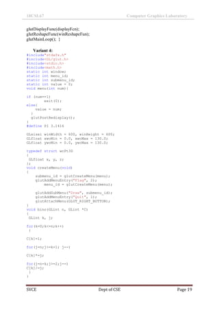 18CSL67 Computer Graphics Laboratory
SVCE Dept of CSE Page 19
glutDisplayFunc(displayFcn);
glutReshapeFunc(winReshapeFun);
glutMainLoop(); }
Variant 4:
#include"stdafx.h"
#include<GL/glut.h>
#include<stdio.h>
#include<math.h>
static int window;
static int menu_id;
static int submenu_id;
static int value = 0;
void menu(int num){
if (num==1)
exit(0);
else{
value = num;
}
glutPostRedisplay();
}
#define PI 3.1416
GLsizei winWidth = 600, winHeight = 600;
GLfloat xwcMin = 0.0, xwcMax = 130.0;
GLfloat ywcMin = 0.0, ywcMax = 130.0;
typedef struct wcPt3D
{
GLfloat x, y, z;
};
void createMenu(void)
{
submenu_id = glutCreateMenu(menu);
glutAddMenuEntry("Flag", 2);
menu_id = glutCreateMenu(menu);
glutAddSubMenu("Draw", submenu_id);
glutAddMenuEntry("Quit", 1);
glutAttachMenu(GLUT_RIGHT_BUTTON);
}
void bino(GLint n, GLint *C)
{
GLint k, j;
for(k=0;k<=n;k++)
{
C[k]=1;
for(j=n;j>=k+1; j--)
C[k]*=j;
for(j=n-k;j>=2;j--)
C[k]/=j;
}
}
 