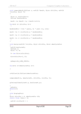 18CSL67 Computer Graphics Laboratory
SVCE Dept of CSE Page 20
void computeBezPt(GLfloat u, wcPt3D *bezPt, GLint nCtrlPts, wcPt3D
*ctrlPts, GLint *C)
{
GLint k, n=nCtrlPts-1;
GLfloat bezBlendFcn;
bezPt ->x =bezPt ->y = bezPt->z=0.0;
for(k=0; k< nCtrlPts; k++)
{
bezBlendFcn = C[k] * pow(u, k) * pow( 1-u, n-k);
bezPt ->x += ctrlPts[k].x * bezBlendFcn;
bezPt ->y += ctrlPts[k].y * bezBlendFcn;
bezPt ->z += ctrlPts[k].z * bezBlendFcn;
}
}
void bezier(wcPt3D *ctrlPts, GLint nCtrlPts, GLint nBezCurvePts)
{
wcPt3D bezCurvePt;
GLfloat u;
GLint *C, k;
C= new GLint[nCtrlPts];
bino(nCtrlPts-1, C);
glBegin(GL_LINE_STRIP);
for(k=0; k<=nBezCurvePts; k++)
{
u=GLfloat(k)/GLfloat(nBezCurvePts);
computeBezPt(u, &bezCurvePt, nCtrlPts, ctrlPts, C);
glVertex2f(bezCurvePt.x, bezCurvePt.y);
}
glEnd();
delete[]C;
}
void displayFcn()
{
GLint nCtrlPts = 4, nBezCurvePts =20;
static float theta = 0;
wcPt3D ctrlPts[4] = {
 
