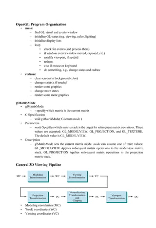 OpenGL Program Organization
• main:
– find GL visual and create window
– initialize GL states (e.g. viewing, color, lighting)
– initialize display lists
– loop
• check for events (and process them)
• if window event (window moved, exposed, etc.)
• modify viewport, if needed
• redraw
• else if mouse or keyboard
• do something, e.g., change states and redraw
• redraw:
– clear screen (to background color)
– change state(s), if needed
– render some graphics
– change more states
– render some more graphics
glMatrixMode
• glMatrixMode
– - specify which matrix is the current matrix
• C Specification
– void glMatrixMode( GLenum mode )
• Parameters
– mode Specifies which matrix stack is the target for subsequent matrix operations. Three
values are accepted: GL_MODELVIEW, GL_PROJECTION, and GL_TEXTURE.
The default value is GL_MODELVIEW.
• Description
– glMatrixMode sets the current matrix mode. mode can assume one of three values:
GL_MODELVIEW Applies subsequent matrix operations to the modelview matrix
stack. GL_PROJECTION Applies subsequent matrix operations to the projection
matrix stack.
General 3D Viewing Pipeline
• Modeling coordinates (MC)
• World coordinates (WC)
• Viewing coordinates (VC)
 
