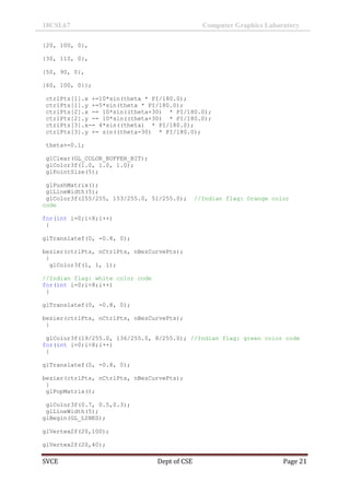 18CSL67 Computer Graphics Laboratory
SVCE Dept of CSE Page 21
{20, 100, 0},
{30, 110, 0},
{50, 90, 0},
{60, 100, 0}};
ctrlPts[1].x +=10*sin(theta * PI/180.0);
ctrlPts[1].y +=5*sin(theta * PI/180.0);
ctrlPts[2].x -= 10*sin((theta+30) * PI/180.0);
ctrlPts[2].y -= 10*sin((theta+30) * PI/180.0);
ctrlPts[3].x-= 4*sin((theta) * PI/180.0);
ctrlPts[3].y += sin((theta-30) * PI/180.0);
theta+=0.1;
glClear(GL_COLOR_BUFFER_BIT);
glColor3f(1.0, 1.0, 1.0);
glPointSize(5);
glPushMatrix();
glLineWidth(5);
glColor3f(255/255, 153/255.0, 51/255.0); //Indian flag: Orange color
code
for(int i=0;i<8;i++)
{
glTranslatef(0, -0.8, 0);
bezier(ctrlPts, nCtrlPts, nBezCurvePts);
}
glColor3f(1, 1, 1);
//Indian flag: white color code
for(int i=0;i<8;i++)
{
glTranslatef(0, -0.8, 0);
bezier(ctrlPts, nCtrlPts, nBezCurvePts);
}
glColor3f(19/255.0, 136/255.0, 8/255.0); //Indian flag: green color code
for(int i=0;i<8;i++)
{
glTranslatef(0, -0.8, 0);
bezier(ctrlPts, nCtrlPts, nBezCurvePts);
}
glPopMatrix();
glColor3f(0.7, 0.5,0.3);
glLineWidth(5);
glBegin(GL_LINES);
glVertex2f(20,100);
glVertex2f(20,40);
 