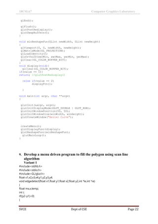 18CSL67 Computer Graphics Laboratory
SVCE Dept of CSE Page 22
glEnd();
glFlush();
glutPostRedisplay();
glutSwapBuffers();
}
void winReshapeFun(GLint newWidth, GLint newHeight)
{
glViewport(0, 0, newWidth, newHeight);
glMatrixMode(GL_PROJECTION);
glLoadIdentity();
gluOrtho2D(xwcMin, xwcMax, ywcMin, ywcMax);
glClear(GL_COLOR_BUFFER_BIT);
}
void display(void){
glClear(GL_COLOR_BUFFER_BIT);
if(value == 1){
return; //glutPostRedisplay()
}else if(value == 2)
displayFcn();
}
void main(int argc, char **argv)
{
glutInit(&argc, argv);
glutInitDisplayMode(GLUT_DOUBLE | GLUT_RGB);
glutInitWindowPosition(50, 50);
glutInitWindowSize(winWidth, winHeight);
glutCreateWindow("Bezier Curve");
createMenu();
glutDisplayFunc(display);
glutReshapeFunc(winReshapeFun);
glutMainLoop();
}
9. Develop a menu driven program to fill the polygon using scan line
algorithm
Variant 1
#include<stdlib.h>
#include<stdio.h>
#include<GL/glut.h>
float x1,x2,x3,x4,y1,y2,y3,y4;
void edgedetect(float x1,float y1,float x2,float y2,int *le,int *re)
{
float mx,x,temp;
int i;
if((y2-y1)<0)
{
 