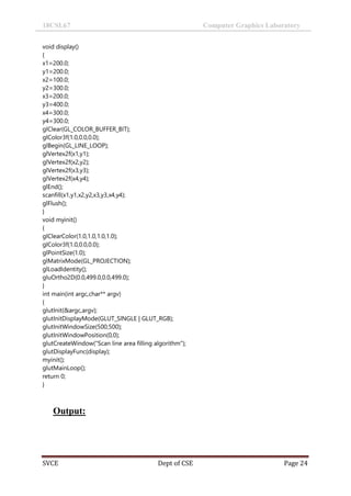 18CSL67 Computer Graphics Laboratory
SVCE Dept of CSE Page 24
void display()
{
x1=200.0;
y1=200.0;
x2=100.0;
y2=300.0;
x3=200.0;
y3=400.0;
x4=300.0;
y4=300.0;
glClear(GL_COLOR_BUFFER_BIT);
glColor3f(1.0,0.0,0.0);
glBegin(GL_LINE_LOOP);
glVertex2f(x1,y1);
glVertex2f(x2,y2);
glVertex2f(x3,y3);
glVertex2f(x4,y4);
glEnd();
scanfill(x1,y1,x2,y2,x3,y3,x4,y4);
glFlush();
}
void myinit()
{
glClearColor(1.0,1.0,1.0,1.0);
glColor3f(1.0,0.0,0.0);
glPointSize(1.0);
glMatrixMode(GL_PROJECTION);
glLoadIdentity();
gluOrtho2D(0.0,499.0,0.0,499.0);
}
int main(int argc,char** argv)
{
glutInit(&argc,argv);
glutInitDisplayMode(GLUT_SINGLE | GLUT_RGB);
glutInitWindowSize(500,500);
glutInitWindowPosition(0,0);
glutCreateWindow("Scan line area filling algorithm");
glutDisplayFunc(display);
myinit();
glutMainLoop();
return 0;
}
Output:
 