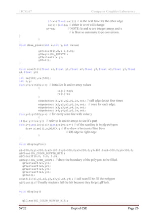 18CSL67 Computer Graphics Laboratory
SVCE Dept of CSE Page 26
if(x>(float)re[i]) // in the next time for the other edge
re[i]=(int)x; // either le or re will change
x+=mx; // NOTE: le and re are integer arrays and x
// is float so automatic type conversion.
}
}
}
void draw_pixel(int x,int y,int value)
{
glColor3f(1.0,1.0,0.0);
glBegin(GL_POINTS);
glVertex2i(x,y);
glEnd();
}
void scanfill(float x1,float y1,float x2,float y2,float x3,float y3,float
x4,float y4)
{
int le[500],re[500];
int i,y;
for(i=0;i<500;i++) // initialize le and re array values
{
le[i]=500;
re[i]=0;
}
edgedetect(x1,y1,x2,y2,le,re); // call edge detect four times
edgedetect(x2,y2,x3,y3,le,re); // once for each edge.
edgedetect(x3,y3,x4,y4,le,re);
edgedetect(x4,y4,x1,y1,le,re);
for(y=0;y<500;y++) // for every scan line with value y
{
if(le[y]<=re[y]) // refer to le and re arrays to see if a part
for(i=(int)le[y];i<(int)re[y];i++) // of the scanline is inside polygon
draw_pixel(i,y,BLACK); // if so draw a horizontal line from
// left edge to right edge
}
}
void displayFcn()
{
x1=200.0;y1=200.0;x2=100.0;y2=300.0;x3=200.0;y3=400.0;x4=300.0;y4=300.0;
glClear(GL_COLOR_BUFFER_BIT);
glColor3f(0.0, 0.0, 1.0);
glBegin(GL_LINE_LOOP); // draw the boundary of the polygon to be filled.
glVertex2f(x1,y1);
glVertex2f(x2,y2);
glVertex2f(x3,y3);
glVertex2f(x4,y4);
glEnd();
scanfill(x1,y1,x2,y2,x3,y3,x4,y4); // call scanfill to fill the polygon
glFlush();// Usually students fail the lab because they forget glFlush.
}
void display()
{
glClear(GL_COLOR_BUFFER_BIT);
 