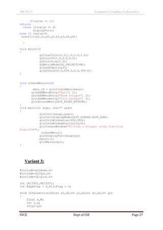 18CSL67 Computer Graphics Laboratory
SVCE Dept of CSE Page 27
if(value == 1){
return;
}else if(value == 2)
displayFcn();
else if (value=3)
scanfill(x1,y1,x2,y2,x3,y3,x4,y4);
}
void myinit()
{
glClearColor(1.0,1.0,1.0,1.0);
glColor3f(1.0,0.0,0.0);
glPointSize(1.0);
glMatrixMode(GL_PROJECTION);
glLoadIdentity();
gluOrtho2D(0.0,499.0,0.0,499.0);
}
void createMenu(void)
{
menu_id = glutCreateMenu(menu);
glutAddMenuEntry("Quit", 1);
glutAddMenuEntry("draw polygon", 2);
glutAddMenuEntry("fill polygon", 3);
glutAttachMenu(GLUT_RIGHT_BUTTON);
}
void main(int argc, char** argv)
{
glutInit(&argc,argv);
glutInitDisplayMode(GLUT_SINGLE|GLUT_RGB);
glutInitWindowSize(500,500);
glutInitWindowPosition(0,0);
glutCreateWindow("Filling a Polygon using Scan-line
Algorithm");
createMenu();
glutDisplayFunc(display);
myinit();
glutMainLoop();
}
Variant 3:
#include<windows.h>
#include<GL/glu.h>
#include<GL/glut.h>
int LE[500],RE[500];
int EdgeFlag = 0,FillFlag = 0;
void Intersection(GLint x1,GLint y1,GLint x2,GLint y2)
{
float x,M;
int t,y;
if(y1>y2)
 