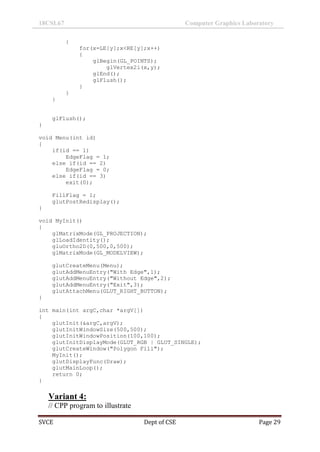 18CSL67 Computer Graphics Laboratory
SVCE Dept of CSE Page 29
{
for(x=LE[y];x<RE[y];x++)
{
glBegin(GL_POINTS);
glVertex2i(x,y);
glEnd();
glFlush();
}
}
}
glFlush();
}
void Menu(int id)
{
if(id == 1)
EdgeFlag = 1;
else if(id == 2)
EdgeFlag = 0;
else if(id == 3)
exit(0);
FillFlag = 1;
glutPostRedisplay();
}
void MyInit()
{
glMatrixMode(GL_PROJECTION);
glLoadIdentity();
gluOrtho2D(0,500,0,500);
glMatrixMode(GL_MODELVIEW);
glutCreateMenu(Menu);
glutAddMenuEntry("With Edge",1);
glutAddMenuEntry("Without Edge",2);
glutAddMenuEntry("Exit",3);
glutAttachMenu(GLUT_RIGHT_BUTTON);
}
int main(int argC,char *argV[])
{
glutInit(&argC,argV);
glutInitWindowSize(500,500);
glutInitWindowPosition(100,100);
glutInitDisplayMode(GLUT_RGB | GLUT_SINGLE);
glutCreateWindow("Polygon Fill");
MyInit();
glutDisplayFunc(Draw);
glutMainLoop();
return 0;
}
Variant 4:
// CPP program to illustrate
 