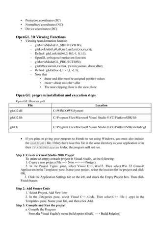 • Projection coordinates (PC)
• Normalized coordinates (NC)
• Device coordinates (DC)
OpenGL 3D Viewing Functions
• Viewing-transformation function
– glMatrixMode(GL_MODELVIEW);
– gluLookAt(x0,y0,z0,xref,yref,zref,vx,vy,vz);
– Default: gluLookAt(0,0,0, 0,0,-1, 0,1,0);
– OpenGL orthogonal-projection function
– glMatrixMode(GL_PROJECTION);
– gluOrtho(xwmin,xwmax, ywmin,ywmax, dnear,dfar);
– Default: gluOrtho(-1,1, -1,1, -1,1);
– Note that
• dnear and dfar must be assigned positive values
• znear=-dnear and zfar=-dfar
• The near clipping plane is the view plane
Open GL program installation and execution steps
Open GL libraries path
File Location
glut32.dll C:WINDOWSSystem
glut32.lib C:Program FilesMicrosoft Visual Studio 8VCPlatformSDKlib
glut.h C:Program FilesMicrosoft Visual Studio 8VCPlatformSDKincludegl
 If you plan on giving your program to friends to run using Windows, you must also include
the glut32.dll file. If they don't have this file in the same directory as your application or in
their C:WINDOWSsystem folder, the program will not run.
Step 1: Create a Visual Studio 2008 Project
To create an empty console project in Visual Studio, do the following:
1. Create a new project (File ---> New ---> --->Project)
2. In the Project Types: pane, select Visual C++, Win32. Then select Win 32 Console
Application in the Templates: pane. Name your project, select the location for the project and click
OK.
3. Click the Application Settings tab on the left, and check the Empty Project box. Then click
Finish button
Step 2: Add Source Code
1. Select Project, Add New Item
2. In the Categories pane, select Visual C++, Code. Then select C++ File ( .cpp) in the
Templates: pane. Name your file, and then click Add.
Step 3: Compile and Run the project
a. Compile the Program
From the Visual Studio's menu Build option (Build ---> Build Solution)
 