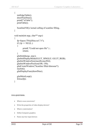 18CSL67 Computer Graphics Laboratory
SVCE Dept of CSE Page 39
{
initEdgeTable();
drawPolyDino();
printf("nTable");
printTable();
ScanlineFill();//actual calling of scanline filling..
}
void main(int argc, char** argv)
{
fp=fopen ("PolyDino.txt","r");
if ( fp == NULL )
{
printf( "Could not open file" ) ;
return;
}
glutInit(&argc, argv);
glutInitDisplayMode(GLUT_SINGLE | GLUT_RGB);
glutInitWindowSize(maxHt,maxWd);
glutInitWindowPosition(100, 150);
glutCreateWindow("Scanline filled dinosaur");
myInit();
glutDisplayFunc(drawDino);
glutMainLoop();
fclose(fp);
}
VIVA QUESTIONS:
 What is scan conversion?
 Write the properties of video display devices?
 What is rasterization?
 Define Computer graphics.
 Name any four input devices
 