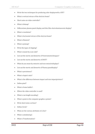 18CSL67 Computer Graphics Laboratory
SVCE Dept of CSE Page 40
 Write the two techniques for producing color displayswith a CRT?
 What is vertical retrace of the electron beam?
 Short notes on video controller?
 What is bitmap?
 Differentiate plasma panel display and thin film electroluminescent display?
 What is resolution?
 What is horizontal retrace of the electron beam?
 What is filament?
 What is pixmap?
 Write the types of clipping?
 What is meant by scan code?
 List out the merits and demerits of Penetrationtechniques?
 List out the merits and demerits of DVST?
 What do you mean by emissive and non-emissivedisplays?
 List out the merits and demerits of Plasma paneldisplay?
 What is persistence?
 What is Aspect ratio?
 What is the difference between impact and non-impactprinters?
 Define pixel?
 What is frame buffer?.
 Where the video controller is used?
 What is run length encoding?.
 What is point in the computer graphics system?
 Write short notes on lines?
 Define Circle?
 What are the various attributes of a line?
 What is antialiasing?.
 What is Transformation?
 