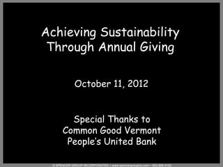 Achieving Sustainability
 Through Annual Giving

              October 11, 2012


         Special Thanks to
       Common Good Vermont
        People’s United Bank

  © SPENCER GROUP INCORPORATED – www.spencergroupinc.com – 802.865.4100
 