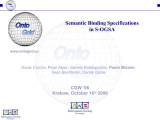 CGW ‘06 Krakow, October 16 th  2006 Semantic Binding Specifications in S-OGSA Oscar Corcho,  Pinar Alper ,  Ioannis Kotsiopoulos,  Paolo Missier , Sean Bechhofer, Carole Goble www.ontogrid.eu 