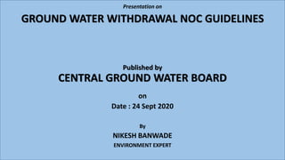 GROUND WATER WITHDRAWAL NOC GUIDELINES
Published by
CENTRAL GROUND WATER BOARD
on
Date : 24 Sept 2020
By
NIKESH BANWADE
ENVIRONMENT EXPERT
Presentation on
 