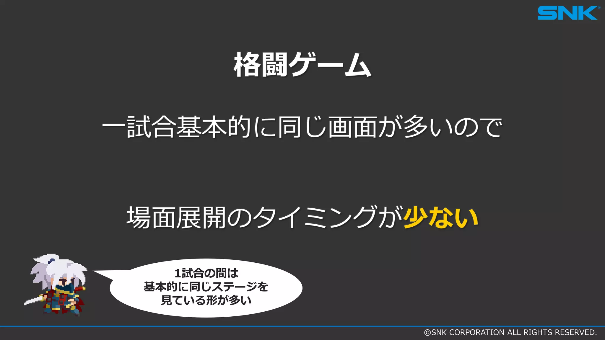 ©SNK CORPORATION ALL RIGHTS RESERVED.
格闘ゲーム
一試合基本的に同じ画面が多いので
場面展開のタイミングが少ない
1試合の間は
基本的に同じステージを
見ている形が多い
 