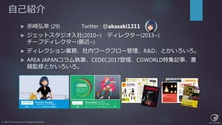 自己紹介
 赤崎弘幸 (29) Twitter : ＠akasaki1211
 ジェットスタジオ入社(2010~) ディレクター(2013~)
チーフディレクター(最近~)
 ディレクション業務、社内ワークフロー管理、R&D、とかいろいろ。
 AREA JAPANコラム執筆、CEDEC2017登壇、CGWORLD特集記事、書
籍監修とかいろいろ。
© 2017 Jet Studio Inc. All Rights Reserved.
 