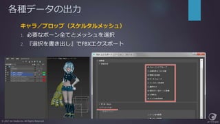 各種データの出力
キャラ／プロップ（スケルタルメッシュ）
1. 必要なボーン全てとメッシュを選択
2. 『選択を書き出し』でFBXエクスポート
© 2017 Jet Studio Inc. All Rights Reserved.
 