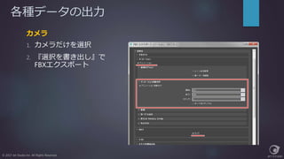 各種データの出力
カメラ
1. カメラだけを選択
2. 『選択を書き出し』で
FBXエクスポート
© 2017 Jet Studio Inc. All Rights Reserved.
 