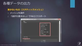 各種データの出力
動かないもの（スタティックメッシュ）
1. メッシュを選択
2. 『選択を書き出し』でFBXエクスポート
© 2017 Jet Studio Inc. All Rights Reserved.
 