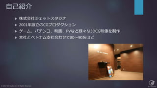 自己紹介
 株式会社ジェットスタジオ
 2001年設立のCGプロダクション
 ゲーム、パチンコ、映画、PVなど様々な3DCG映像を制作
 本社とベトナム支社合わせて80～90名ほど
© 2017 Jet Studio Inc. All Rights Reserved.
 