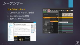 シーケンサー
© 2017 Jet Studio Inc. All Rights Reserved.
カメラのインポート
1. CameraCutsトラックを作成
2. CineCameraActor作成
3. 右クリックからImport
 