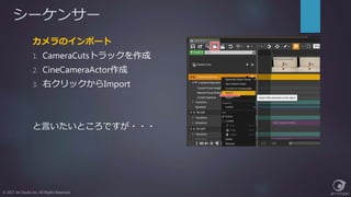 シーケンサー
© 2017 Jet Studio Inc. All Rights Reserved.
カメラのインポート
1. CameraCutsトラックを作成
2. CineCameraActor作成
3. 右クリックからImport
と言いたいところですが・・・
 