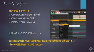 シーケンサー
© 2017 Jet Studio Inc. All Rights Reserved.
カメラのインポート
1. CameraCutsトラックを作成
2. CineCameraActor作成
3. 右クリックからImport
と言いたいところですが・・・
3dsMaxから出力されたFBXはFocalLengthが取得できない！？
（FOVで記録されているためか）
 
