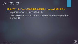 シーケンサー
© 2017 Jet Studio Inc. All Rights Reserved.
画角のアニメーションがある場合の解決策① ～Mayaを経由する～
1. MayaにFBXインポート＆エクスポート。
2. CineCameraActorにFBXインポート（TransformとFocalLengthのキーど
ちらも来る）
 