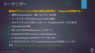 シーケンサー
© 2017 Jet Studio Inc. All Rights Reserved.
画角のアニメーションがある場合の解決策② ～Matineeを変換する～
1. 通常のCameraActor（青いカメラ）を作成
2. シーケンサーのCamera Cuts Trackに追加
3. カメラトラックにFBXインポート（Transformのキーだけ来る）
4. MatineeActor作成
5. 同じカメラFBXをMatineeにインポート
6. MatineeActorをConvert to Level Sequence
7. 6. のLevelSequenceのFOVトラックをコピー
8. 2. のカメラトラックにCameraCompornentを追加しペースト
参考：Importing FBX camera in Sequencer - UE4 AnswerHub
 