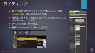 ライティング
© 2017 Jet Studio Inc. All Rights Reserved.
 動くものに対するライティングはStationary又は
Movableで。※数に制限があるので注意
 背景用のライトであればStatic可。※スケルタルメッシュ
に影が落ちない。ビルド必須。
 サイズや減衰、影の設定。
 最後にProductionでライトビルド。
 