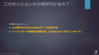 このセッションから何がわかるの？
© 2017 Jet Studio Inc. All Rights Reserved.
映像制作を目的とした…
 UE4移行のための3dsMaxデータ作成方法
 シーケンサーの簡単な使用方法（3dsMaxカメラのインポート）
 