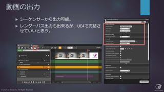 動画の出力
© 2017 Jet Studio Inc. All Rights Reserved.
 シーケンサーから出力可能。
 レンダーパス出力も出来るが、UE4で完結さ
せていいと思う。
 