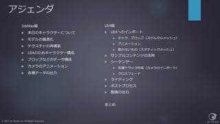 アジェンダ
3dsMax編
 本日のキャラクターについて
 モデルの最適化
 テクスチャの再構築
 UE4のためキャラクター構成
 プロップなどのデータ構成
 カメラのアニメーション
 各種データの出力
© 2017 Jet Studio Inc. All Rights Reserved.
UE4編
 UE4へのインポート
 キャラ、プロップ（スケルタルメッシュ）
 アニメーション
 動かないもの（スタティックメッシュ）
 サンプルコンテンツの活用
 シーケンサー
 各種トラック作成（カメラのインポート）
 クロスフェード
 ライティング
 ポストプロセス
 動画の出力
まとめ
 