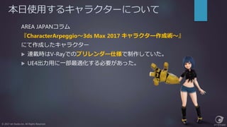 本日使用するキャラクターについて
© 2017 Jet Studio Inc. All Rights Reserved.
AREA JAPANコラム
『CharacterArpeggio～3ds Max 2017 キャラクター作成術～』
にて作成したキャラクター
 連載時はV-Rayでのプリレンダー仕様で制作していた。
 UE4出力用に一部最適化する必要があった。
 