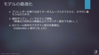 モデルの最適化
© 2017 Jet Studio Inc. All Rights Reserved.
 プリレンダー仕様では全てターボスムーズ入れてたけど、さすがに重
そうなので外す。
 適宜ポリゴン、ノーマルマップ調整。
（映像出力目的なら軽量化よりクオリティ優先でも良い。）
 DCCツール依存のプラグイン部分を最適化。
（HAIRFARM ⇒ 板ポリ化 とか）
 