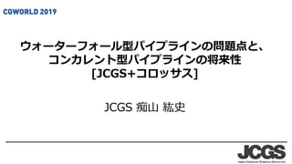 ウォーターフォール型パイプラインの問題点と、
コンカレント型パイプラインの将来性
[JCGS+コロッサス]
JCGS 痴山 紘史
 