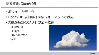 • ボリュームデータ
• OpenVDB 以前は様々なフォーマットが乱立
• 大抵が特定のソフトウェア依存
–FumeFX
–Maya
–RenderMan
–etc…
要素技術:OpenVDB
 
