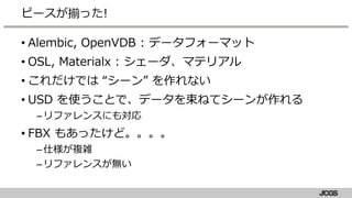 • Alembic, OpenVDB : データフォーマット
• OSL, Materialx : シェーダ、マテリアル
• これだけでは “シーン” を作れない
• USD を使うことで、データを束ねてシーンが作れる
–リファレンスにも対応
• FBX もあったけど。。。。
–仕様が複雑
–リファレンスが無い
ピースが揃った!
 