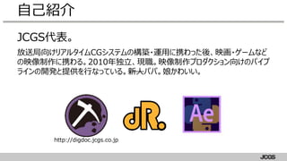 JCGS代表。
放送局向けリアルタイムCGシステムの構築・運用に携わった後、映画・ゲームなど
の映像制作に携わる。2010年独立、現職。映像制作プロダクション向けのパイプ
ラインの開発と提供を行なっている。新人パパ。娘かわいい。
自己紹介
http://digdoc.jcgs.co.jp
 