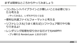 • コンカレントパイプラインとか難しいことは必要になっ
たら考える
–やってみると、いずれやりたくなる
• 便利な共通ファイルフォーマットと考える
• リファレンスも(うまく使えば)ソフトウェア間でやり取
りできるよ!
• レンダリング処理を切り分けるだけでもHAPPY!
–ブッ壊れる RenderLayer とおさらば!!
まずは簡単なところからやってみましょう
 
