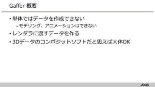 • 単体ではデータを作成できない
–モデリング、アニメーションはできない
• レンダラに渡すデータを作る
• 3Dデータのコンポジットソフトだと思えば大体OK
Gaffer 概要
 