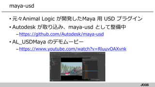 • 元々Animal Logic が開発したMaya 用 USD プラグイン
• Autodesk が取り込み、maya-usd として整備中
–https://github.com/Autodesk/maya-usd
• AL_USDMaya のデモムービー
–https://www.youtube.com/watch?v=RluuvOAXvnk
maya-usd
 