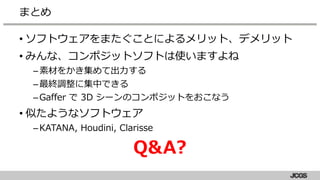 • ソフトウェアをまたぐことによるメリット、デメリット
• みんな、コンポジットソフトは使いますよね
–素材をかき集めて出力する
–最終調整に集中できる
–Gaffer で 3D シーンのコンポジットをおこなう
• 似たようなソフトウェア
–KATANA, Houdini, Clarisse
Q&A?
まとめ
 