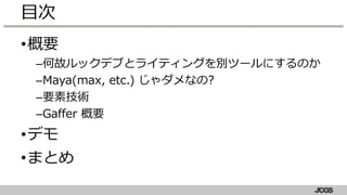 •概要
–何故ルックデブとライティングを別ツールにするのか
–Maya(max, etc.) じゃダメなの?
–要素技術
–Gaffer 概要
•デモ
•まとめ
目次
 