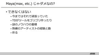 • できなくはない
–今まではそれで頑張っていた
–TDがツールをゴリゴリ作ったり
–謎のノウハウの蓄積
–熟練のアーティストの経験と勘
–祈る
Maya(max, etc.) じゃダメなの?
 